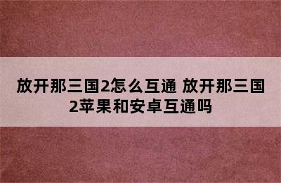 放开那三国2怎么互通 放开那三国2苹果和安卓互通吗